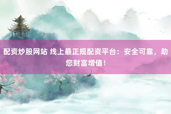 配资炒股网站 线上最正规配资平台：安全可靠，助您财富增值！