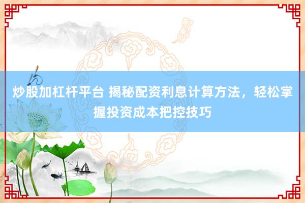 炒股加杠杆平台 揭秘配资利息计算方法，轻松掌握投资成本把控技巧