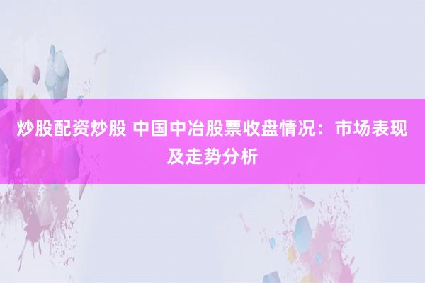 炒股配资炒股 中国中冶股票收盘情况：市场表现及走势分析
