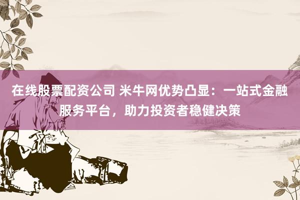 在线股票配资公司 米牛网优势凸显：一站式金融服务平台，助力投资者稳健决策