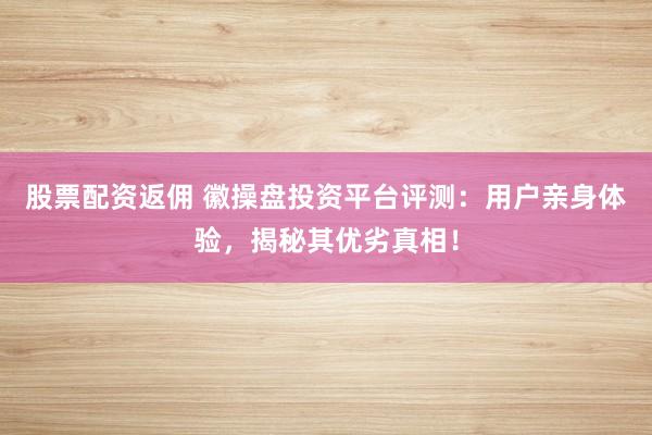 股票配资返佣 徽操盘投资平台评测：用户亲身体验，揭秘其优劣真相！