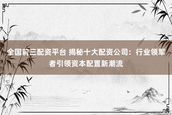 全国前三配资平台 揭秘十大配资公司：行业领军者引领资本配置新潮流