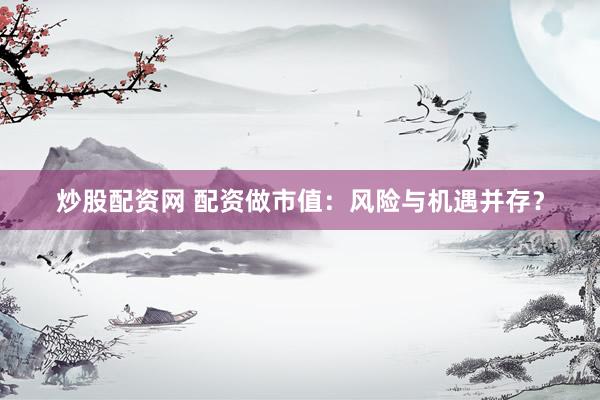炒股配资网 配资做市值：风险与机遇并存？