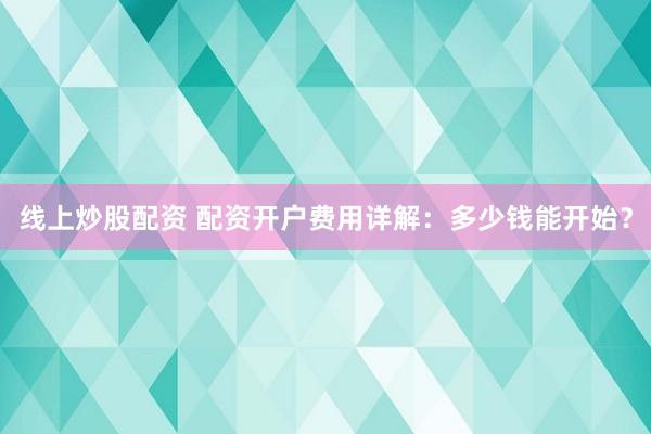 线上炒股配资 配资开户费用详解：多少钱能开始？