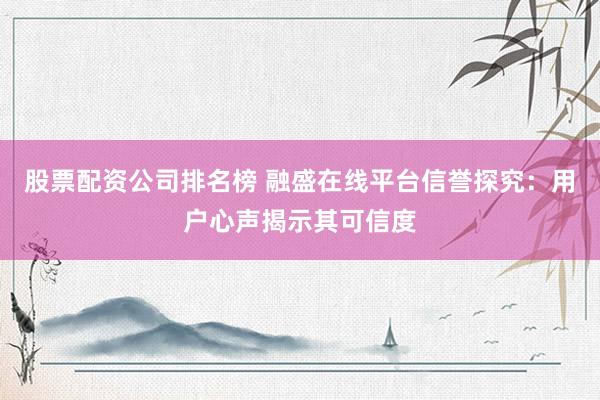 股票配资公司排名榜 融盛在线平台信誉探究：用户心声揭示其可信度