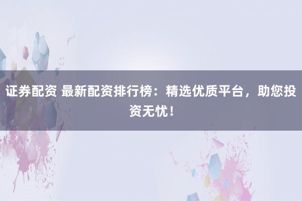 证券配资 最新配资排行榜:精选优质平台,助您投资无忧!