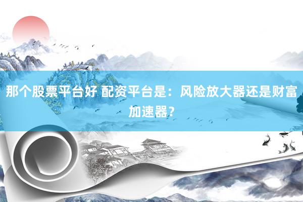 那个股票平台好 配资平台是：风险放大器还是财富加速器？