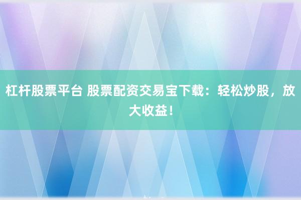 杠杆股票平台 股票配资交易宝下载：轻松炒股，放大收益！