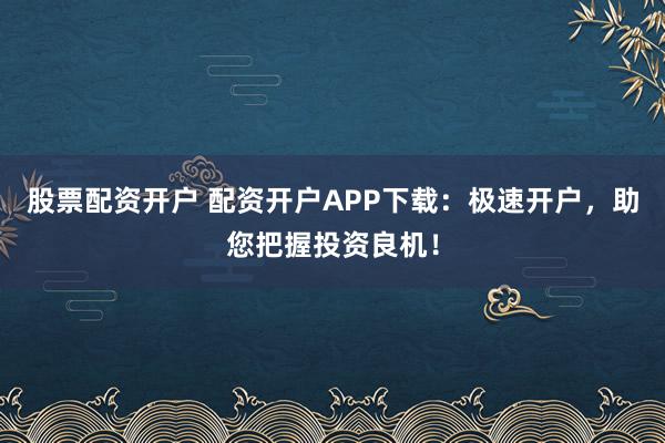 股票配资开户 配资开户APP下载：极速开户，助您把握投资良机！