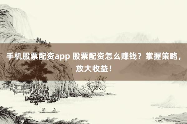手机股票配资app 股票配资怎么赚钱？掌握策略，放大收益！