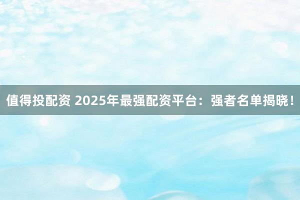 值得投配资 2025年最强配资平台:强者名单揭晓!