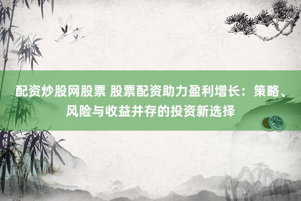配资炒股网股票 股票配资助力盈利增长：策略、风险与收益并存的投资新选择