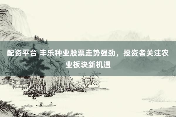 配资平台 丰乐种业股票走势强劲,投资者关注农业板块新机遇