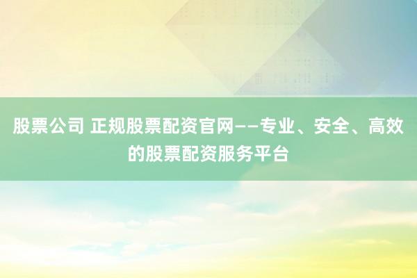 股票公司 正规股票配资官网——专业、安全、高效的股票配资服务平台