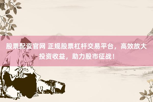 股票配资官网 正规股票杠杆交易平台，高效放大投资收益，助力股市征战！