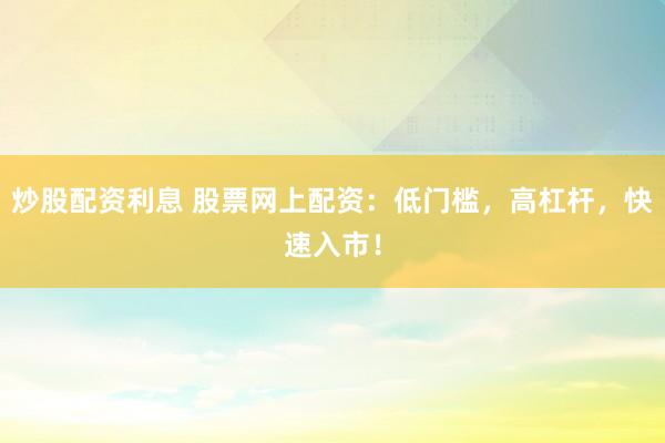 炒股配资利息 股票网上配资：低门槛，高杠杆，快速入市！