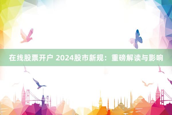 在线股票开户 2024股市新规：重磅解读与影响