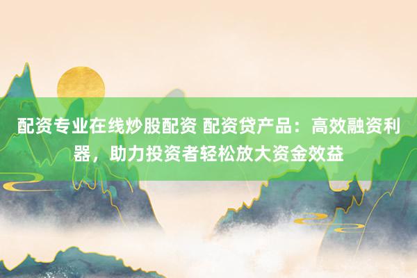 配资专业在线炒股配资 配资贷产品：高效融资利器，助力投资者轻松放大资金效益