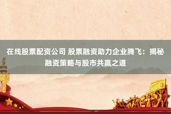 在线股票配资公司 股票融资助力企业腾飞：揭秘融资策略与股市共赢之道