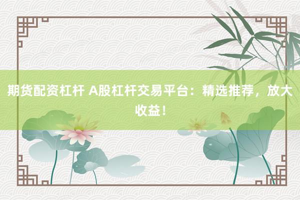 期货配资杠杆 A股杠杆交易平台：精选推荐，放大收益！