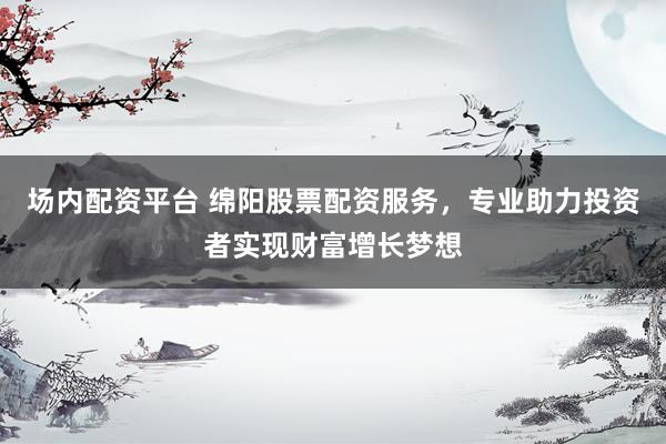 场内配资平台 绵阳股票配资服务，专业助力投资者实现财富增长梦想