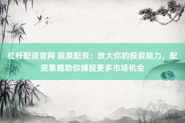 杠杆配资官网 股票配资：放大你的投资能力，配资策略助你捕捉更多市场机会