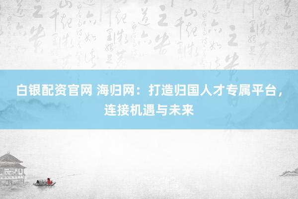 白银配资官网 海归网:打造归国人才专属平台,连接机遇与未来