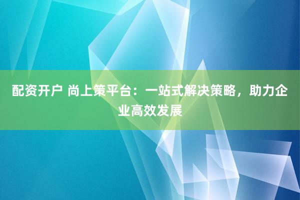 配资开户 尚上策平台：一站式解决策略，助力企业高效发展