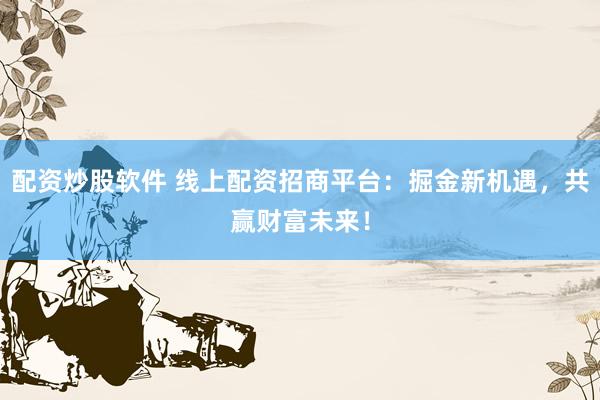 配资炒股软件 线上配资招商平台：掘金新机遇，共赢财富未来！