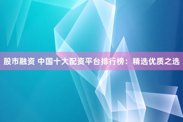 股市融资 中国十大配资平台排行榜：精选优质之选