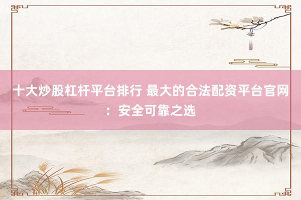 十大炒股杠杆平台排行 最大的合法配资平台官网：安全可靠之选