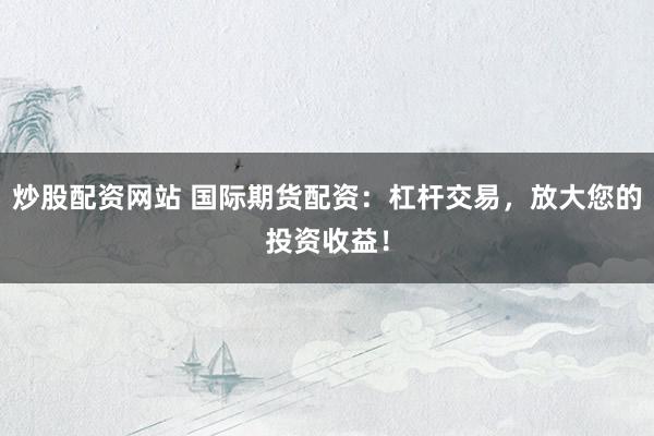 炒股配资网站 国际期货配资：杠杆交易，放大您的投资收益！