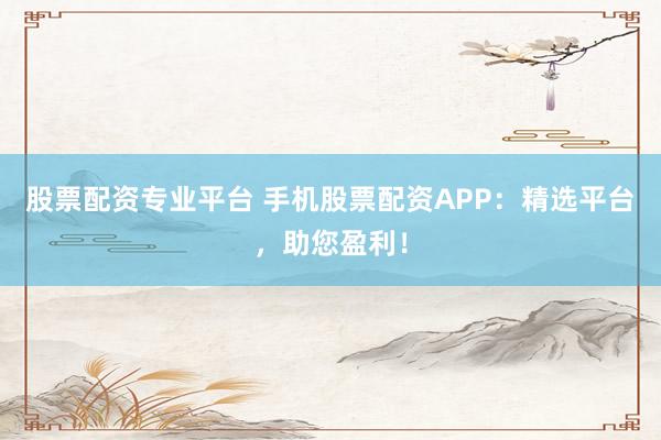 股票配资专业平台 手机股票配资APP：精选平台，助您盈利！