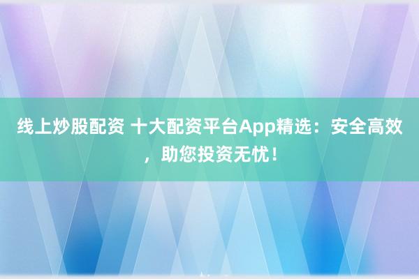 线上炒股配资 十大配资平台App精选：安全高效，助您投资无忧！