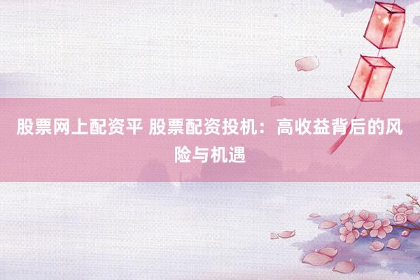 股票网上配资平 股票配资投机：高收益背后的风险与机遇