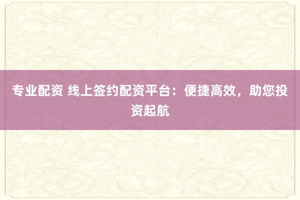 专业配资 线上签约配资平台:便捷高效,助您投资起航
