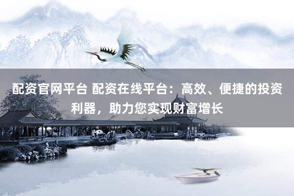 配资官网平台 配资在线平台：高效、便捷的投资利器，助力您实现财富增长