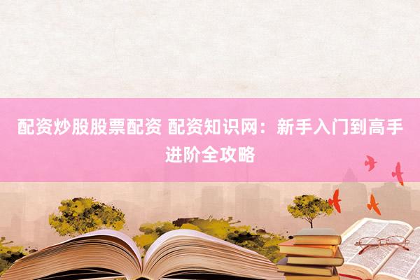 配资炒股股票配资 配资知识网：新手入门到高手进阶全攻略