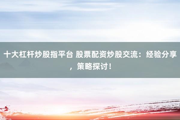 十大杠杆炒股指平台 股票配资炒股交流：经验分享，策略探讨！