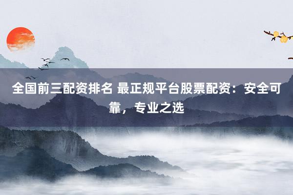 全国前三配资排名 最正规平台股票配资：安全可靠，专业之选