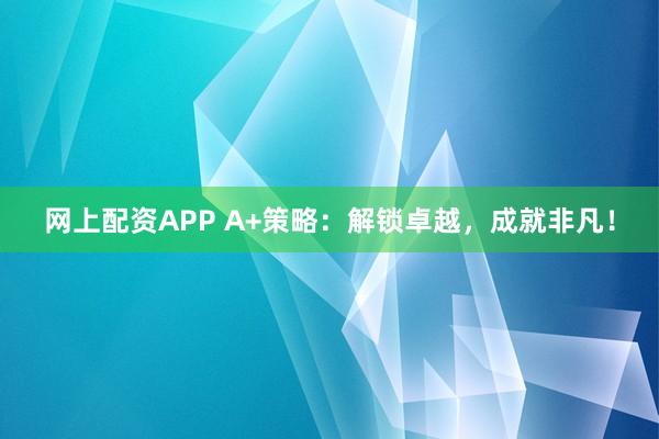 网上配资APP A+策略：解锁卓越，成就非凡！