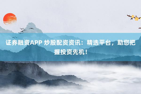 证券融资APP 炒股配资资讯：精选平台，助您把握投资先机！