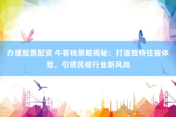 办理股票配资 牛客栈策略揭秘：打造独特住宿体验，引领民宿行业新风尚