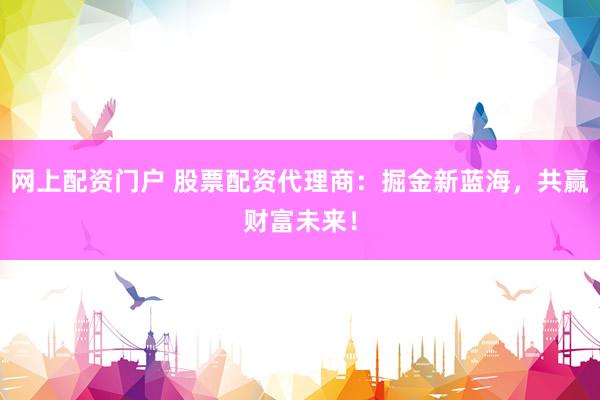 网上配资门户 股票配资代理商：掘金新蓝海，共赢财富未来！