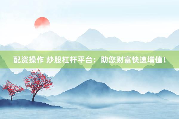 配资操作 炒股杠杆平台：助您财富快速增值！