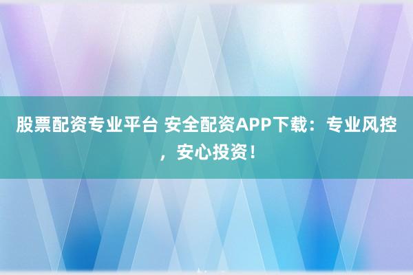 股票配资专业平台 安全配资APP下载：专业风控，安心投资！
