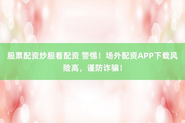 股票配资炒股看配资 警惕！场外配资APP下载风险高，谨防诈骗！