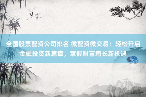 全国股票配资公司排名 微配资微交易：轻松开启金融投资新篇章，掌握财富增长新机遇
