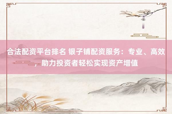 合法配资平台排名 银子铺配资服务：专业、高效，助力投资者轻松实现资产增值