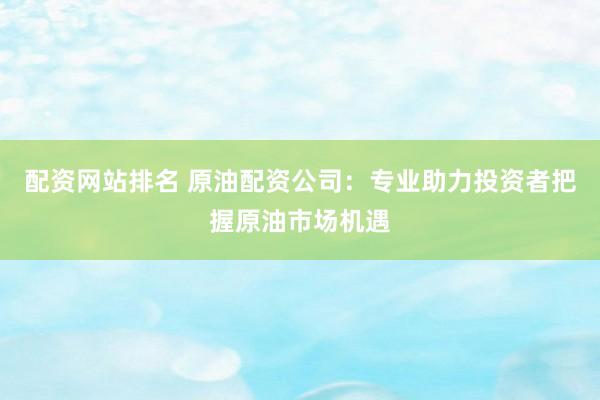 配资网站排名 原油配资公司：专业助力投资者把握原油市场机遇